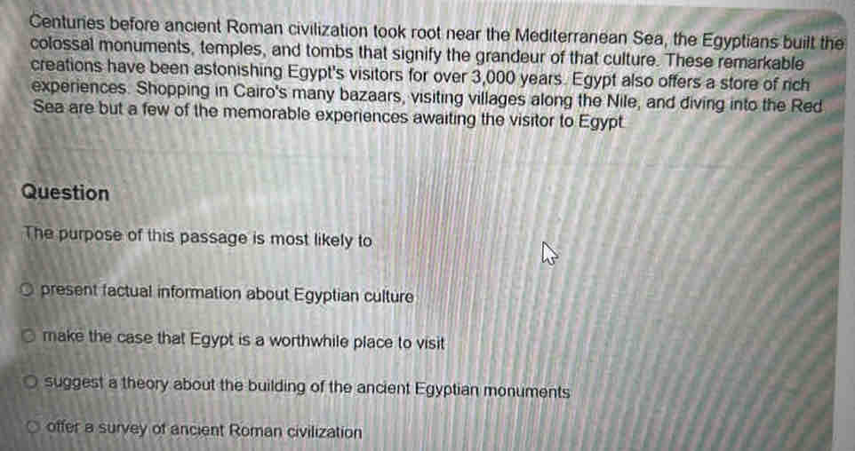 Centuries before ancient Roman civilization took root near the Mediterranean Sea, the Egyptians built the
colossal monuments, temples, and tombs that signify the grandeur of that culture. These remarkable
creations have been astonishing Egypt's visitors for over 3,000 years. Egypt also offers a store of rich
experiences. Shopping in Cairo's many bazaars, visiting villages along the Nile, and diving into the Red
Sea are but a few of the memorable experiences awaiting the visitor to Egypt
Question
The purpose of this passage is most likely to
present factual information about Egyptian culture
make the case that Egypt is a worthwhile place to visit
suggest a theory about the building of the ancient Egyptian monuments
offer a survey of ancient Roman civilization