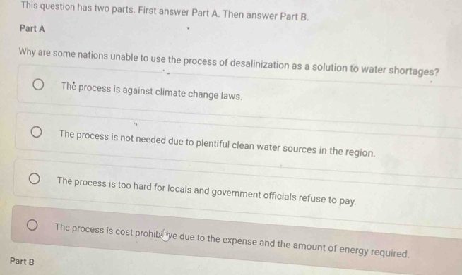 This question has two parts. First answer Part A. Then answer Part B.
Part A
Why are some nations unable to use the process of desalinization as a solution to water shortages?
The process is against climate change laws.
The process is not needed due to plentiful clean water sources in the region.
The process is too hard for locals and government officials refuse to pay.
The process is cost prohib, ve due to the expense and the amount of energy required.
Part B