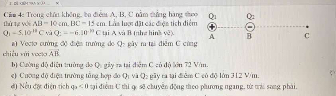 ĐE KIÉM TRA GIÜA ... ×
Câu 4: Trong chân không, ba điểm A, B, C nằm thắng hàng theo
thứ tự với AB=10cm,BC=15cm. Lần lượt đặt các điện tích điểm
Q_1=5.10^(-10)C và Q_2=-6.10^(-10)C tại A và B (như hình Vwidehat C).
a) Vectơ cường độ điện trường do Q_2 gây ra tại điểm C cùng
chiều với vectơ vector AB.
b) Cường độ điện trường do Qị gây ra tại điểm C có độ lớn 72 V/m.
c) Cường độ điện trường tổng hợp do Q_1 và Q_2 gây ra tại điểm C có độ lớn 312 V/m.
d) Nếu đặt điện tích q_0<0</tex> tại điểm C thì q₀ sẽ chuyển động theo phương ngang, từ trái sang phải.