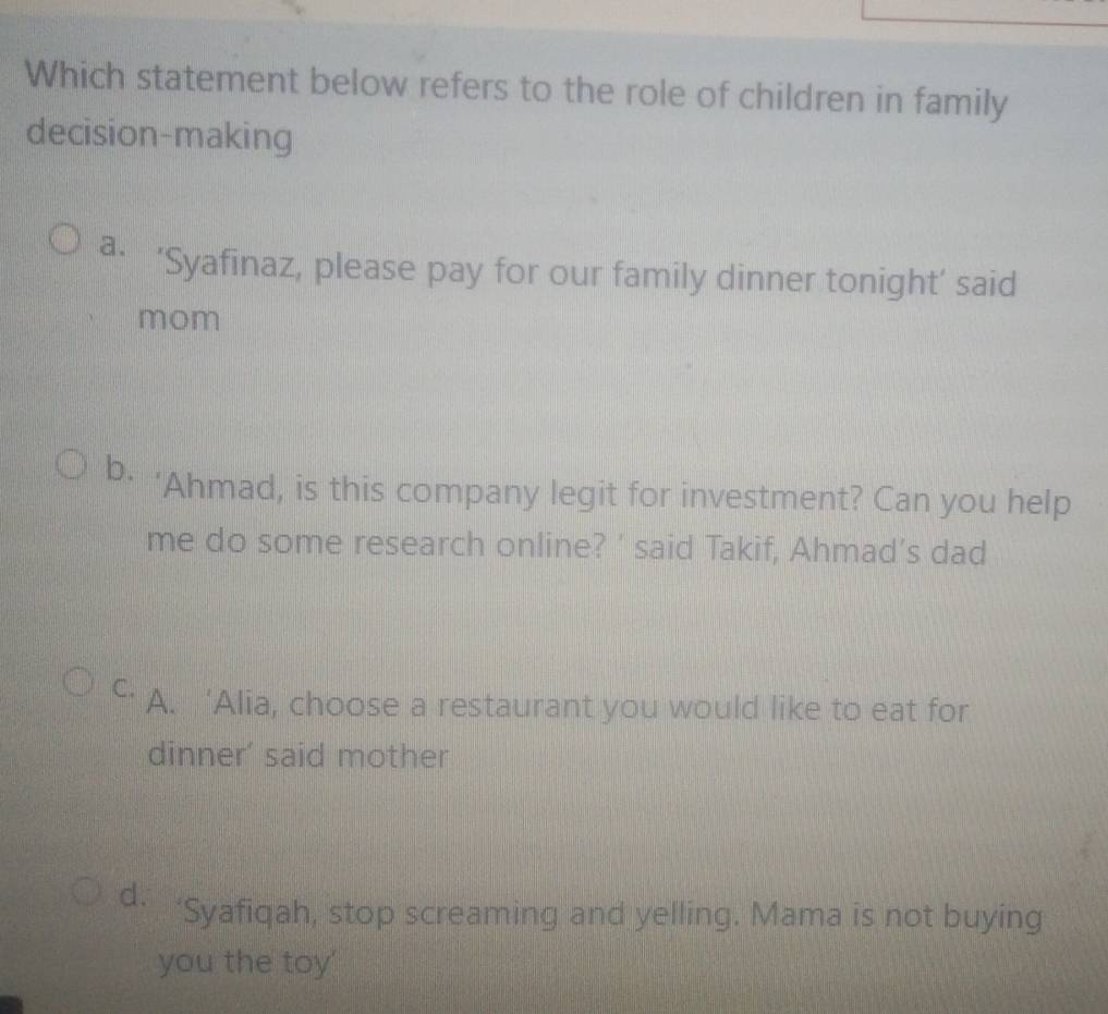 Which statement below refers to the role of children in family
decision-making
a. ‘Syafinaz, please pay for our family dinner tonight’ said
mom
b. 'Ahmad, is this company legit for investment? Can you help
me do some research online? ' said Takif, Ahmad’s dad
C. A. ‘Alia, choose a restaurant you would like to eat for
dinner' said mother
d. ‘Syafiqah, stop screaming and yelling. Mama is not buying
you the toy'