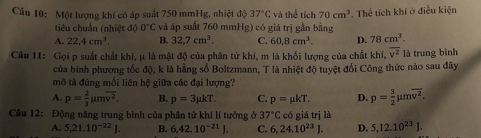 Một lượng khí có áp suất 750 mmHg, nhiệt độ 37°C và thể tích 70cm^3. Thể tích khí ở điều kiện
tiêu chuẩn (nhiệt độ 0°C và áp suất 760 mmHg) có giá trị gần bằng
A. 22, 4cm^3. B. 32, 7cm^3. C. 60, 8cm^3. D. 78cm^3. 
Câu 11: Gọi p suất chất khí, μ là mật độ của phân tử khí, m là khối lượng của chất khí, overline v^2 là trung bình
của bình phương tốc độ, k là hằng số Boltzmann, T là nhiệt độ tuyệt đối Công thức nào sau đây
mô tả đúng mối liên hệ giữa các đại lượng?
A. p= 2/3 mu moverline v^2. p= 3/2 mu moverline v^2.
B. p=3mu kT. C. p=mu kT. D.
Câu 12: Động năng trung bình của phân tử khí lí tưởng ở 37°C có giá trị là
A. 5,21.10^(-22)J. B. 6, 42.10^(-21)J. C. 6, 24.10^(23)J. D. 5, 12.10^(23)J.