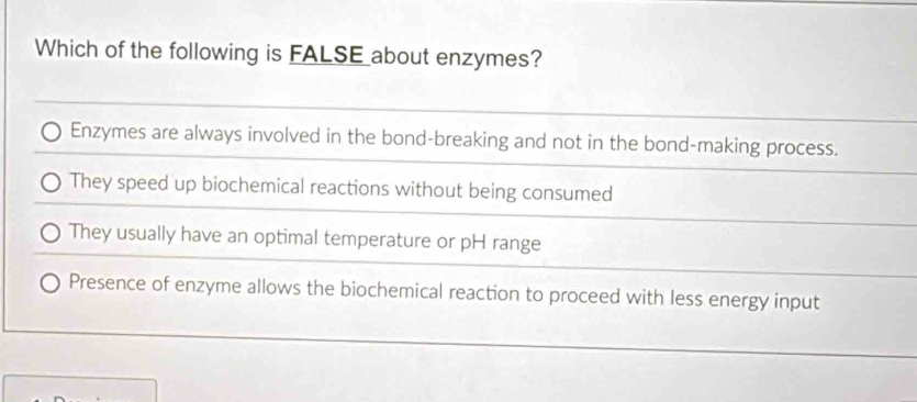 Which of the following is FALSE about enzymes?
Enzymes are always involved in the bond-breaking and not in the bond-making process.
They speed up biochemical reactions without being consumed
They usually have an optimal temperature or pH range
Presence of enzyme allows the biochemical reaction to proceed with less energy input