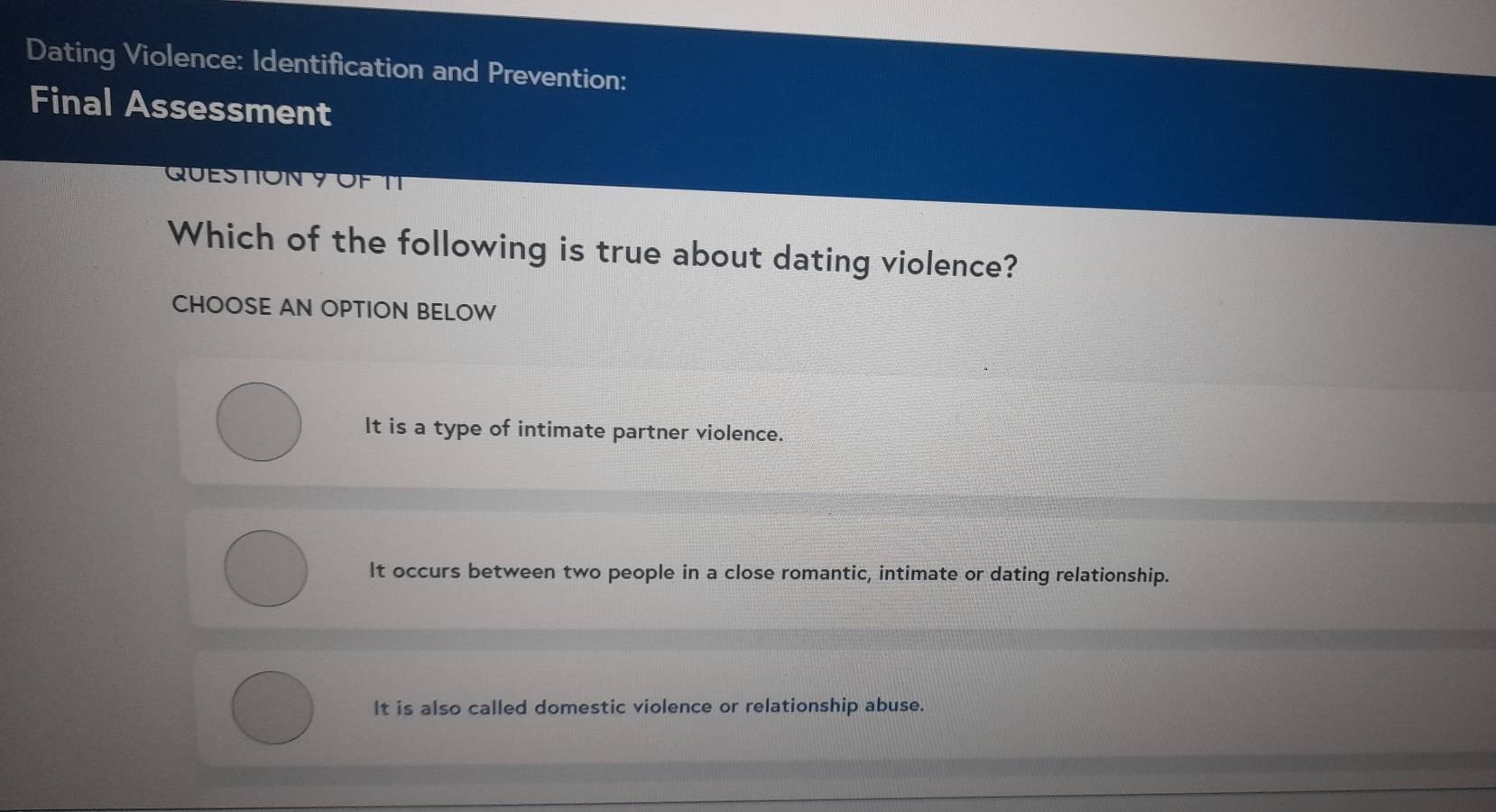 Dating Violence: Identification and Prevention:
Final Assessment
QUESTION 9 OF TT
Which of the following is true about dating violence?
CHOOSE AN OPTION BELOW
It is a type of intimate partner violence.
It occurs between two people in a close romantic, intimate or dating relationship.
It is also called domestic violence or relationship abuse.