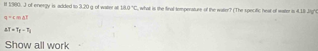 If 1980. J of energy is added to 3.20 g of water at 18.0°C , what is the final temperature of the water? (The specific heat of water is 4.1 BJ/g°
q=cm△ T
△ T=T_f-T_i
Show all work