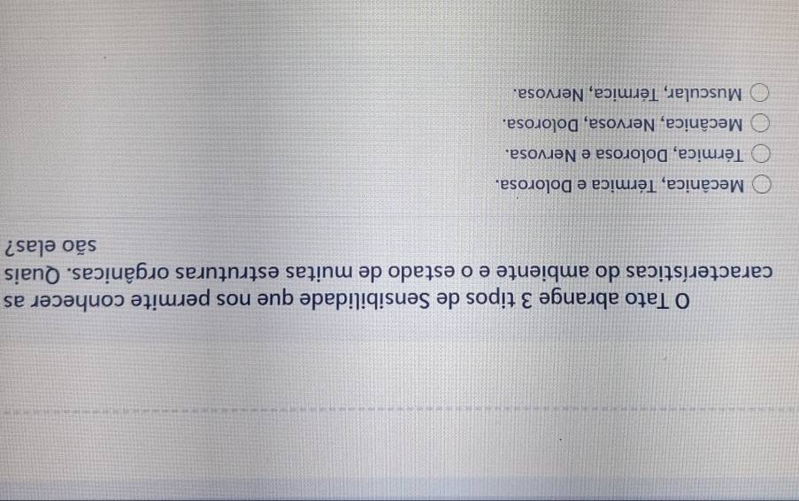 Tato abrange 3 tipos de Sensibilidade que nos permite conhecer as
características do ambiente e o estado de muitas estruturas orgânicas. Quais
são elas?
Mecânica, Térmica e Dolorosa.
Térmica, Dolorosa e Nervosa.
Mecânica, Nervosa, Dolorosa.
Muscular, Térmica, Nervosa.