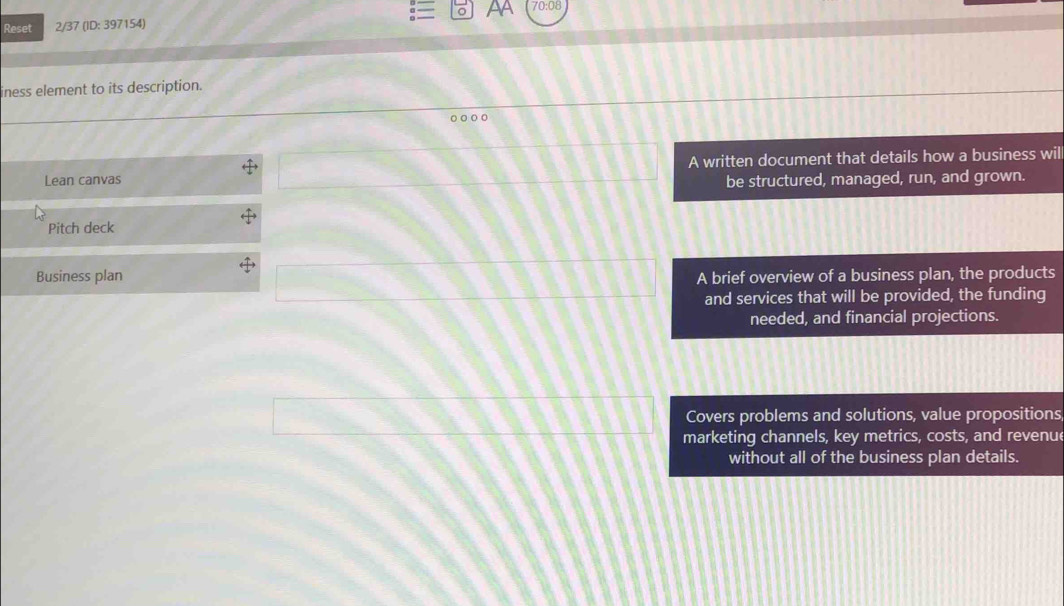 Reset 2/37 (ID: 397154) AA 70:08 
iness element to its description. 
A written document that details how a business wil 
Lean canvas be structured, managed, run, and grown. 
Pitch deck 
Business plan A brief overview of a business plan, the products 
and services that will be provided, the funding 
needed, and financial projections. 
Covers problems and solutions, value propositions 
marketing channels, key metrics, costs, and revenue 
without all of the business plan details.