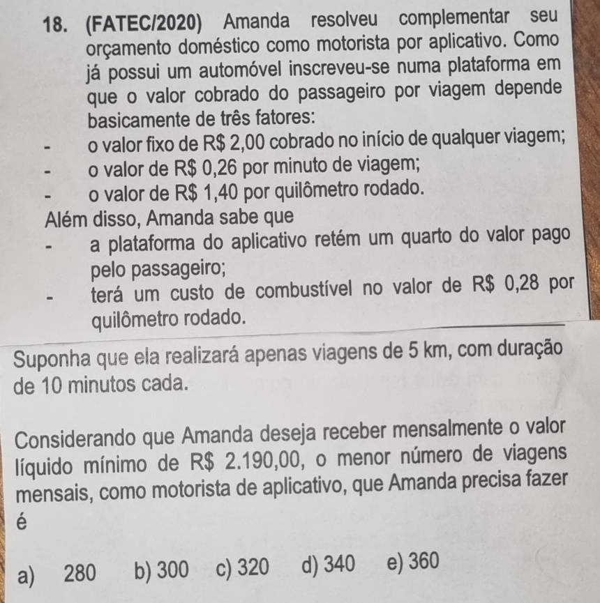 (FATEC/2020) Amanda resolveu complementar seu
orçamento doméstico como motorista por aplicativo. Como
já possui um automóvel inscreveu-se numa plataforma em
que o valor cobrado do passageiro por viagem depende
basicamente de três fatores:
- o valor fixo de R$ 2,00 cobrado no início de qualquer viagem;
- o valor de R$ 0,26 por minuto de viagem;
- o valor de R$ 1,40 por quilômetro rodado.
Além disso, Amanda sabe que
- a plataforma do aplicativo retém um quarto do valor pago
pelo passageiro;
terá um custo de combustível no valor de R$ 0,28 por
quilômetro rodado.
Suponha que ela realizará apenas viagens de 5 km, com duração
de 10 minutos cada.
Considerando que Amanda deseja receber mensalmente o valor
líquido mínimo de R$ 2.190,00, o menor número de viagens
mensais, como motorista de aplicativo, que Amanda precisa fazer
é
a) 280 b) 300 c) 320 d) 340 e) 360