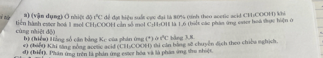 từ a) (vận dụng) Ở nhiệt độ t°C để đạt hiệu suất cực đại là 80% (tính theo acetic acid CH₃COOH) khi 
tin hành ester hoá 1 mol CH₃COOH cần số mol C_2H_5 OH là 1,6 (biết các phản ứng ester hoá thực hiện ở 
cùng nhiệt độ) 
b) (hiểu) Hằng số cân bằng Kc của phản ứng (*) ở t°C bằng 3, 8. 
c) (biết) Khi tăng nồng acetic acid (CH_3 COOH) thi cân bằng sẽ chuyển dịch theo chiều nghịch. 
d) (biết). Phản ứng trên là phản ứng ester hóa và là phân ứng thu nhiệt.