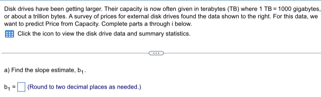 Disk drives have been getting larger. Their capacity is now often given in terabytes (TB) where 1TB=1000 gigabytes, 
or about a trillion bytes. A survey of prices for external disk drives found the data shown to the right. For this data, we 
want to predict Price from Capacity. Complete parts a through i below. 
Click the icon to view the disk drive data and summary statistics. 
a) Find the slope estimate, b_1.
b_1=□ (Round to two decimal places as needed.)