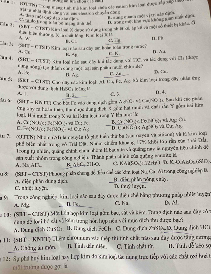 phường ăn lựa chọn (18 cau)
Cầu 1: (OTTN) Trong mạng tinh thể kim loại chứa các cation kim loại được sắp xếp theo
trật tự nhất định cùng với các electron chuyển động
A. theo một quỹ đạo xác định. B. xung quanh một vị trí xác định.
C. tự do trong toàn bộ mạng tinh thể D. trong một khu vực không gian nhất định.
Câu 2: (SBT ~ CTST) Kim loại X được sử dụng trong nhiệt kế, áp kế và một số thiết bị khác. Ở
điều kiện thường, X là chất lóng. Kim loại X là
A. W. B. Cr. C. Hg.
D. Pb.
Câu 3: (SBT - CTST) Kim loại nào sau đây tan hoàn toàn trong nước?
A. Cu. B. Ag. C. K.
D. Au.
Câu 4: (SBT - CTST) Kim loại nào sau dây khi tác dụng với HCl và tác dụng với Cl_2 (được
nung nóng) tạo thành cùng một loại sản phẩm muối chloride?
A. Fe. B. Ag. C. Zn. D. Cu.
Tâu 5: (SBT ~ CTST) Cho dãy các kim loại: Al, Cu, Fe, Ag. Số kim loại trong dãy phản ứng
được với dung dịch H_2SO_4 loãng là
A. 1. B. 2.
C. 3. D. 4.
âu 6: (SBT - KNTT) Cho bột Fe vào dung dịch gồm AgNO_3 và Cu(NO_3)_2 2. Sau khi các phản
ứng xảy ra hoàn toàn, thu được dung dịch X gồm hai muối và chất rắn Y gồm hai kim
loại. Hai muối trong X và hai kim loại trong Y lần lượt là:
A. Cu(NO_3)_2;Fe(NO_3)_2 và Cu; Fe. B. Cu(NO_3) 2： Fe(NO_3) 2 và Ag; Cu.
C. Fe(NO_3)_2; Fe(NO_3)_3 và Cu; Ag. D. Cu(NO_3) 2: AgNO_3 và Cu; Ag.
ầu 7: (OTTN) Nhôm (Al) là nguyên tố phổ biến thứ ba (sau oxyen và silicon) và là kim loại
phổ biến nhất trong vỏ Trái Đất. Nhôm chiếm khoảng 17% khối lớp rắn của Trái Đất.
Trong tự nhiên, quặng chính chứa nhôm là bauxite và quặng này là nguyên liệu chính đễ
sản xuất nhôm trong công nghiệp. Thành phần chính của quặng bauxite là
A. Na3AlF6 B. Al_2O_3.2H_2O. C. KAl(SO_4)_2.12H_2O. D. K_2O.Al_2O_3.6SiO_2.
u 8:  (SBT - CTST) Phương pháp chung để điều chế các kim loại Na, Ca, Al trong công nghiệp là
A. điện phân dung dịch.  B. diện phân nóng chảy.
C. nhiệt luyện. D. thuỷ luyện.
Su 9:  Trong công nghiệp, kim loại nào sau đây được điều chế bằng phương pháp nhiệt luyện
A. Mg. B. Fe. C. Na. D. Al.
n 10: (SBT - CTST) Một hỗn hợp kim loại gồm bạc, sắt và kẽm. Dung dịch nào sau đây có t
dùng để loại bỏ sắt và kẽm trong hỗn hợp nên với mục đích thu được bạc?
A. Dung dịch CuSO₄. B. Dung dịch F eC1 2. C. Dung dịch ZnSO_4 D. Dung dịch HCl
* 11: (SBT - KNTT) Thêm chromium vào thép thì tính chất nào sau đây được tăng cường
A. Chổng ăn mòn. B. Tính dẫn điện. C. Tính chất từ. D. Tính dễ kéo sợ
12: Sự phá huỷ kim loại hay hợp kim do kim loại tác dụng trực tiếp với các chất oxi hoá t
môi trường được gọi là