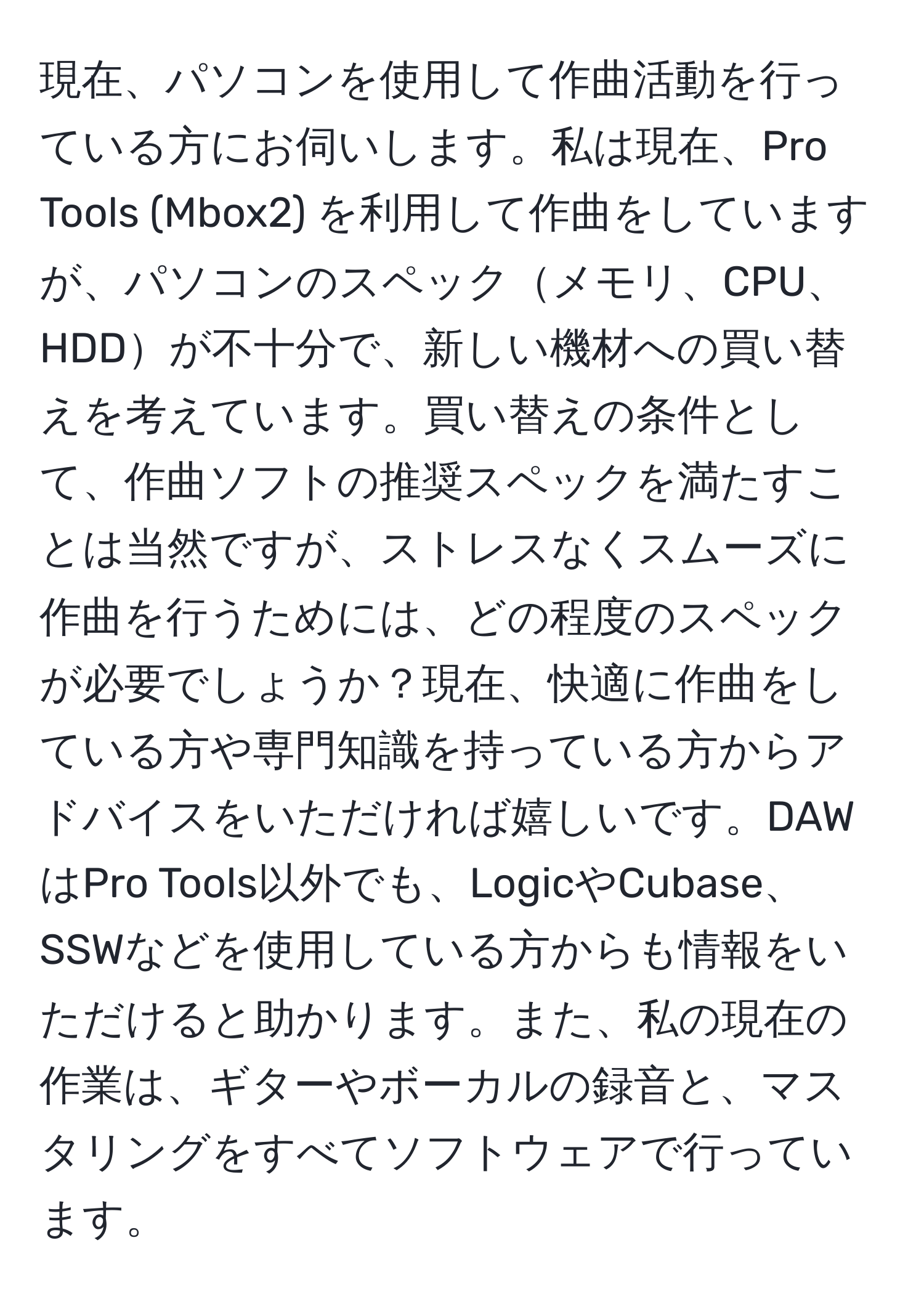 現在、パソコンを使用して作曲活動を行っている方にお伺いします。私は現在、Pro Tools (Mbox2) を利用して作曲をしていますが、パソコンのスペックメモリ、CPU、HDDが不十分で、新しい機材への買い替えを考えています。買い替えの条件として、作曲ソフトの推奨スペックを満たすことは当然ですが、ストレスなくスムーズに作曲を行うためには、どの程度のスペックが必要でしょうか？現在、快適に作曲をしている方や専門知識を持っている方からアドバイスをいただければ嬉しいです。DAWはPro Tools以外でも、LogicやCubase、SSWなどを使用している方からも情報をいただけると助かります。また、私の現在の作業は、ギターやボーカルの録音と、マスタリングをすべてソフトウェアで行っています。