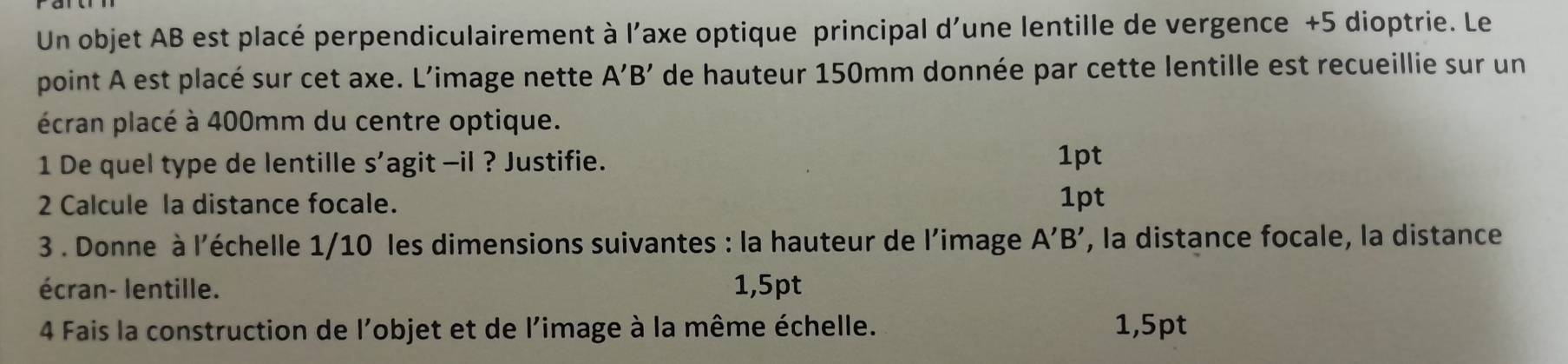 Un objet AB est placé perpendiculairement à l'axe optique principal d'une lentille de vergence +5 dioptrie. Le 
point A est placé sur cet axe. L’image nette A'B' de hauteur 150mm donnée par cette lentille est recueillie sur un 
écran placé à 400mm du centre optique. 
1 De quel type de lentille S' agit -il ? Justifie. 1pt 
2 Calcule la distance focale. 1pt 
3 . Donne à l'échelle 1/10 les dimensions suivantes : la hauteur de l’image A'B' , la distance focale, la distance 
écran- lentille. 1,5pt
4 Fais la construction de l'objet et de l'image à la même échelle. 1,5pt