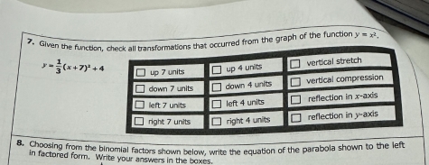 Given the function, cccurred from the graph of the function y=x^2.
y= 1/3 (x+7)^2+4
8. Choosing from the binomial factors shown below, write the equation of the parabola shown to the left
in factored form. Write your answers in the boxes.