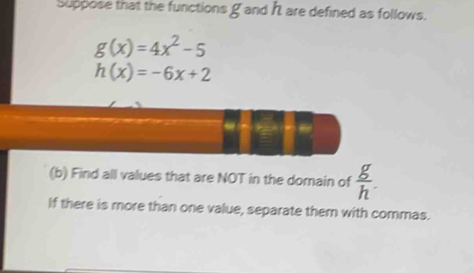 Suppose that the functions g and h are defined as follows.
g(x)=4x^2-5
h(x)=-6x+2
(b) Find all values that are NOT in the domain of  g/h . 
If there is more than one value, separate them with commas.