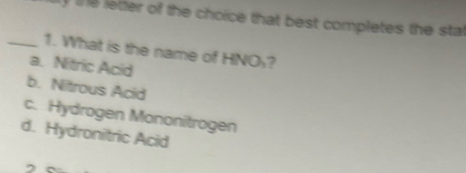 ly the letter of the choice that best completes the stal
_1. What is the name of HNOy?
a. Nitric Acid
b. Nitrous Acid
c. Hydrogen Mononitrogen
d. Hydronitric Acid