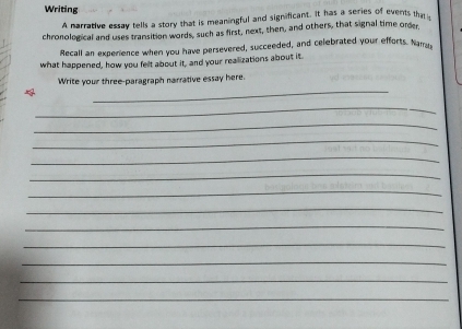 Writing 
A narrative essay tells a story that is meaningful and significant. It has a series of events tha 
chronological and uses transition words, such as first, next, then, and others, that signal time order, 
Recall an experience when you have persevered, succeeded, and celebrated your efforts. Narra 
what happened, how you felt about it, and your realizations about it 
_ 
Write your three-paragraph narrative essay here. 
_ 
_ 
_ 
_ 
_ 
_ 
_ 
_ 
_ 
_ 
_ 
_