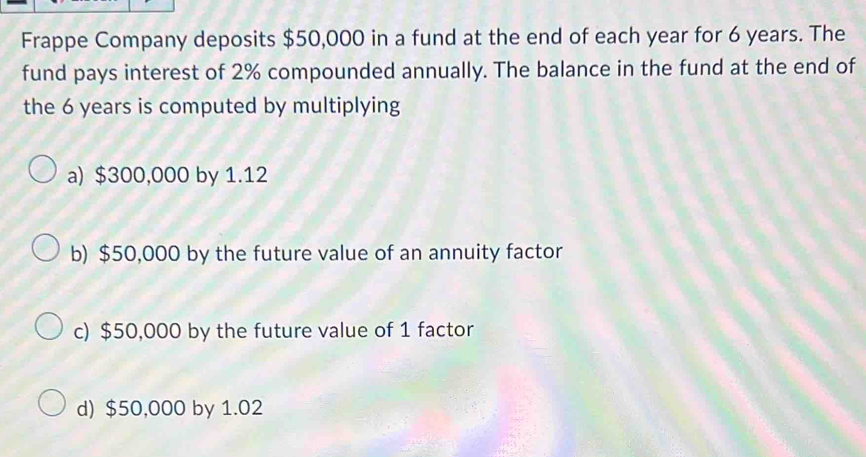 Frappe Company deposits $50,000 in a fund at the end of each year for 6 years. The
fund pays interest of 2% compounded annually. The balance in the fund at the end of
the 6 years is computed by multiplying
a) $300,000 by 1.12
b) $50,000 by the future value of an annuity factor
c) $50,000 by the future value of 1 factor
d) $50,000 by 1.02