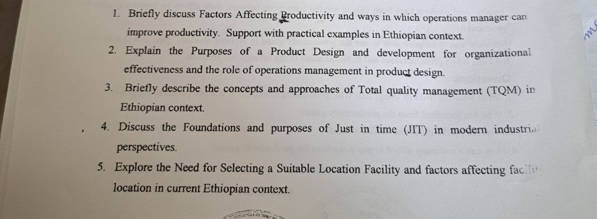 Briefly discuss Factors Affecting Productivity and ways in which operations manager can 
improve productivity. Support with practical examples in Ethiopian context. 
2. Explain the Purposes of a Product Design and development for organizational 
effectiveness and the role of operations management in product design. 
3. Briefly describe the concepts and approaches of Total quality management (TQM) in 
Ethiopian context. 
4. Discuss the Foundations and purposes of Just in time (JIT) in modern industri 
perspectives. 
5. Explore the Need for Selecting a Suitable Location Facility and factors affecting fac 
location in current Ethiopian context.