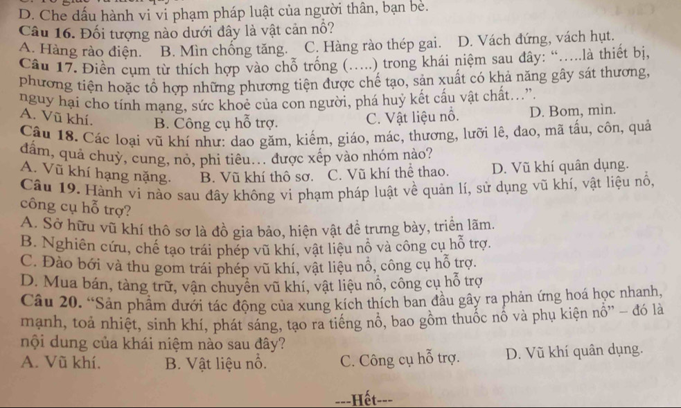 D. Che dấu hành vi vi phạm pháp luật của người thân, bạn bè.
Câu 16. Đối tượng nào dưới đây là vật cản nổ?
A. Hàng rào điện. B. Mìn chồng tăng. C. Hàng rào thép gai. D. Vách đứng, vách hụt.
Câu 17. Điền cụm từ thích hợp vào chỗ trống (.....) trong khái niệm sau đây: “.....là thiết bị,
phương tiện hoặc tổ hợp những phương tiện được chế tạo, sản xuất có khả năng gây sát thương,
nguy hại cho tính mạng, sức khoẻ của con người, phá huỷ kết cấu vật chất...”.
A. Vũ khí. B. Công cụ hỗ trợ.
C. Vật liệu nổ. D. Bom, mìn.
Câu 18. Các loại vũ khí như: dao găm, kiếm, giáo, mác, thương, lưỡi lê, đao, mã tấu, côn, quả
dấm, quả chuỳ, cung, nỏ, phi tiêu... được xếp vào nhóm nào?
A. Vũ khí hạng nặng. B. Vũ khí thô sơ. C. Vũ khí thể thao. D. Vũ khí quân dụng.
Câu 19. Hành ví nào sau đây không vi phạm pháp luật về quản lí, sử dụng vũ khí, vật liệu nổ,
công cụ hỗ trợ?
A. Sở hữu vũ khí thô sơ là đồ gia bảo, hiện vật đề trưng bày, triển lãm
B. Nghiên cứu, chế tạo trái phép vũ khí, vật liệu nổ và công cụ hỗ trợ.
C. Đào bới và thu gom trái phép vũ khí, vật liệu nổ, công cụ hỗ trợ.
D. Mua bán, tàng trữ, vận chuyển vũ khí, vật liệu nổ, công cụ hỗ trợ
Câu 20. “Sản phẩm dưới tác động của xung kích thích ban đầu gây ra phản ứng hoá học nhanh,
mạnh, toả nhiệt, sinh khí, phát sáng, tạo ra tiếng nổ, bao gồm thuốc nổ và phụ kiện nổ'' - đó là
nội dung của khái niệm nào sau đây?
A. Vũ khí. B. Vật liệu nổ. C. Công cụ hỗ trợ. D. Vũ khí quân dụng.
-=-Hết---