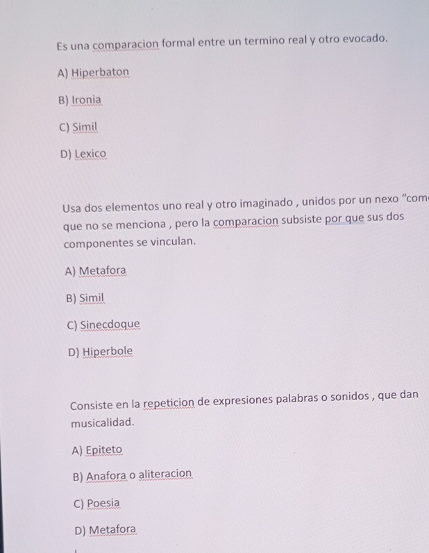 Es una comparacion formal entre un termino real y otro evocado.
A) Hiperbaton
B) Ironia
C) Simil
D) Lexico
Usa dos elementos uno real y otro imaginado , unidos por un nexo “com
que no se menciona , pero la comparacion subsiste por que sus dos
componentes se vinculan.
A) Metafora
B) Simil
C) Sinecdoque
D) Hiperbole
Consiste en la repeticion de expresiones palabras o sonidos , que dan
musicalidad.
A) Epiteto
B) Anafora o aliteracion
C) Poesia
D) Metafora