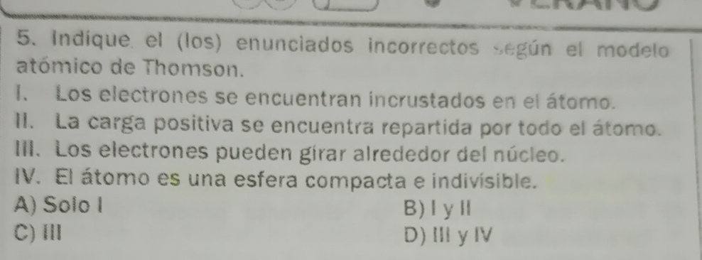 Indíque. el (los) enunciados incorrectos según el modelo
atómico de Thomson.
I. Los electrones se encuentran incrustados en el átomo.
II. La carga positiva se encuentra repartida por todo el átomo.
III. Los electrones pueden gírar alrededor del núcleo.
IV. El átomo es una esfera compacta e indivisible.
A) Solo I B)ⅠyⅡ
C)Ⅲ D)ⅢγⅣ