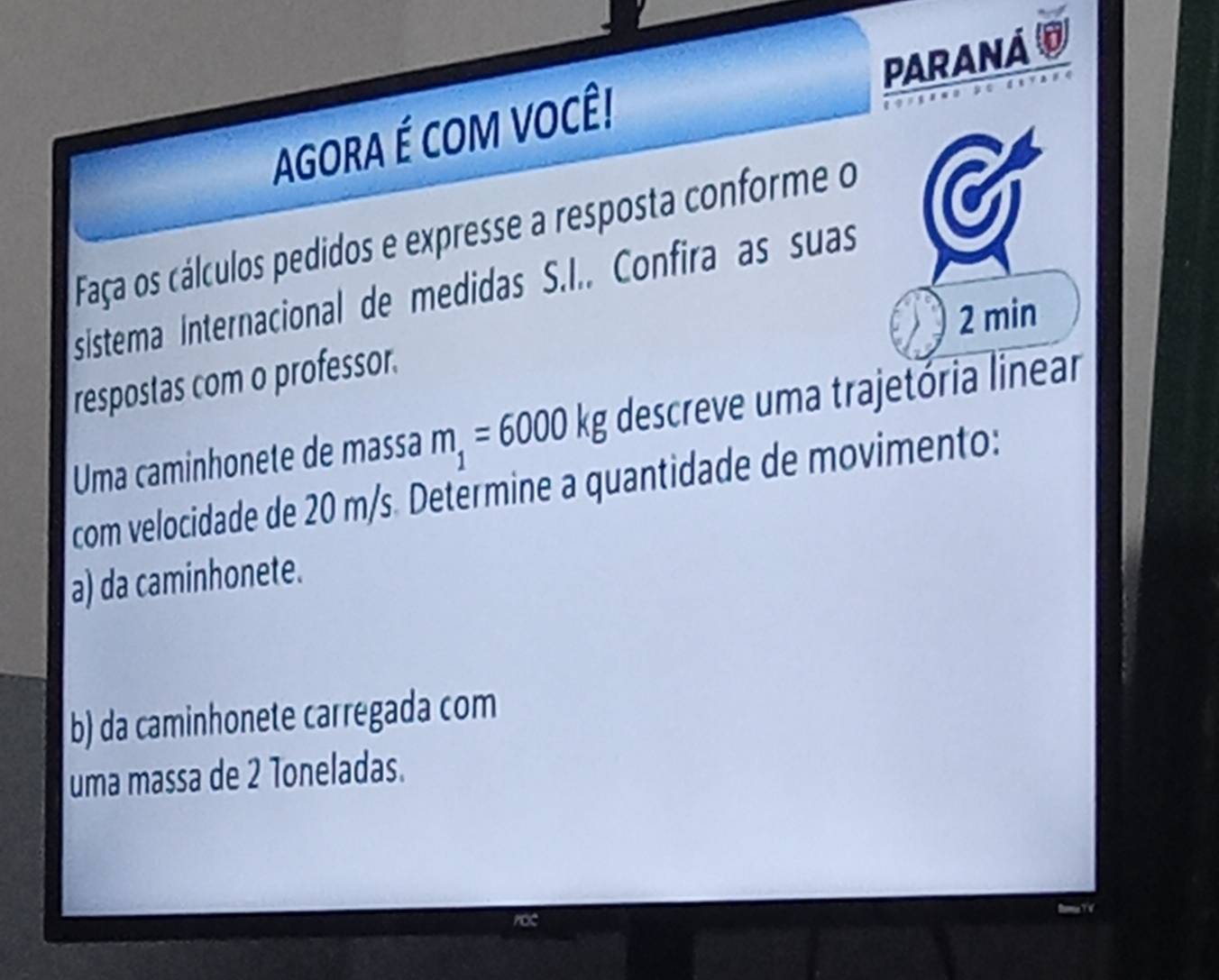 PARANA O 
AGORA É COM VOCÊ! 
Faça os cálculos pedidos e expresse a resposta conforme o 
sistema Internacional de medidas S.I.. Confira as suas
2 min
respostas com o professor. 
Uma caminhonete de massa m_1=6000kg descreve uma trajetória linear 
com velocidade de 20 m/s. Determine a quantidade de movimento: 
a) da caminhonete. 
b) da caminhonete carregada com 
uma massa de 2 Toneladas.