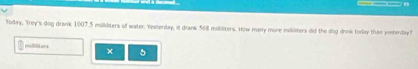 and a dec 

Today, Trey's dog drank 1007.5 milliliters of water. Yesterday, it drank 568 milliliters. How many more milliliters did the dog drink today than yesterday?
millliters
×