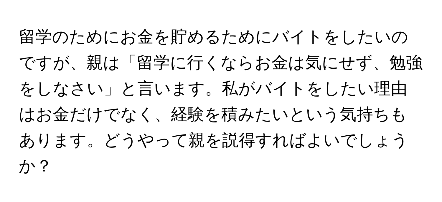 留学のためにお金を貯めるためにバイトをしたいのですが、親は「留学に行くならお金は気にせず、勉強をしなさい」と言います。私がバイトをしたい理由はお金だけでなく、経験を積みたいという気持ちもあります。どうやって親を説得すればよいでしょうか？