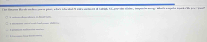 The Shearon Harris muclear power plant, which is located 20 miles southwest of Raleigh, NC, provides efficient, inexpensive energy. What is a negutive impact of the power plant?
It reduces dependence on fassil fuels.
It decreses use of coal-fired pewer stations.
It peoduces radinactive wastes.
It incrsses local biodiversity