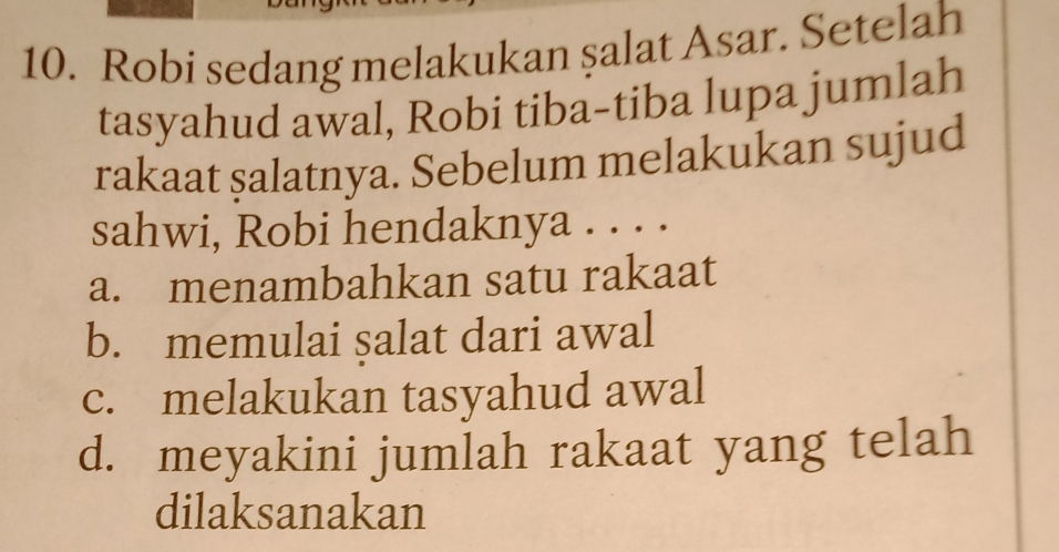 Robi sedang melakukan şalat Asar. Setelah
tasyahud awal, Robi tiba-tiba lupa jumlah
rakaat şalatnya. Sebelum melakukan sujud
sahwi, Robi hendaknya . . . .
a. menambahkan satu rakaat
b. memulai salat dari awal
c. melakukan tasyahud awal
d. meyakini jumlah rakaat yang telah
dilaksanakan