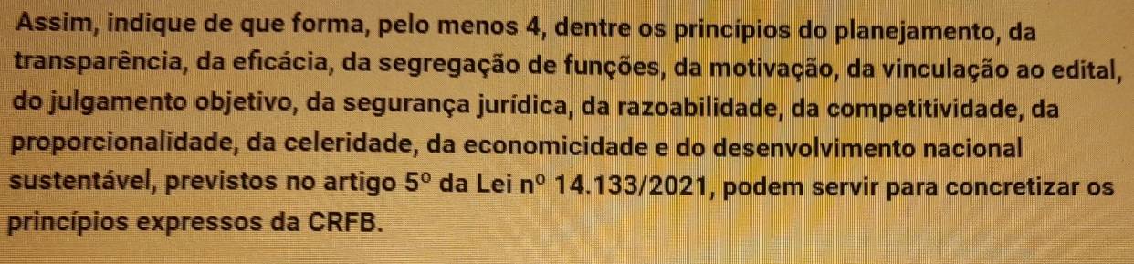 Assim, indique de que forma, pelo menos 4, dentre os princípios do planejamento, da 
transparência, da eficácia, da segregação de funções, da motivação, da vinculação ao edital, 
do julgamento objetivo, da segurança jurídica, da razoabilidade, da competitividade, da 
proporcionalidade, da celeridade, da economicidade e do desenvolvimento nacional 
sustentável, previstos no artigo 5° da Lei n^0 14.133/2021, podem servir para concretizar os 
princípios expressos da CRFB.