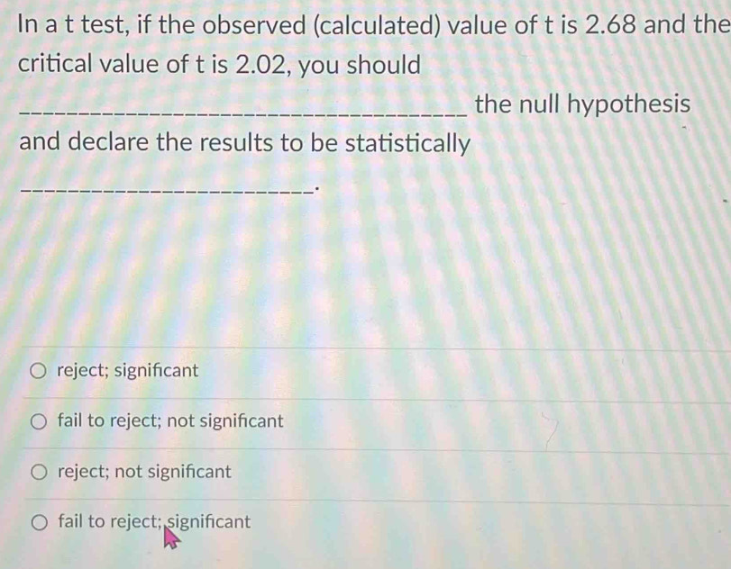 In a t test, if the observed (calculated) value of t is 2.68 and the
critical value of t is 2.02, you should
_the null hypothesis
and declare the results to be statistically
_
.
reject; signifıcant
fail to reject; not signifcant
reject; not signifcant
fail to reject; significant