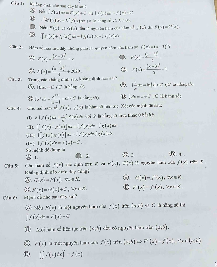 Khẳng định nào sau đây là sai?
Ⓐ. Nếu ∈t f(x)dx=F(x)+C thì ∈t f(u)du=F(u)+C.
Ⓑ. ∈t kf(x)dx=k∈t f(x) dx ( k là hằng số và k!= 0).. Nếu F(x) và G(x) đều là nguyên hàm của hàm số f(x) thì F(x)=G(x).
Ⓓ. ∈t [f_1(x)+f_2(x)]dx=∈t f_1(x)dx+∈t f_2(x)dx.
Câu 2: Hàm số nào sau đây không phải là nguyên hàm của hàm số f(x)=(x-3)^4 ?
Ⓐ. F(x)=frac (x-3)^55+x. F(x)=frac (x-3)^55.
⑰.
C. F(x)=frac (x-3)^55+2020. F(x)=frac (x-3)^55-1.
Ⓓ.
Câu 3: Trong các khẳng định sau, khẳng định nào sai?
Ⓑ.
Ⓐ. ∈t 0dx=C ( C là hằng số). ∈t  1/x dx=ln |x|+C ( C là hằng số).
Ⓒ. ∈t x^(alpha)dx= (x^(alpha +1))/alpha +1 +C (C là hằng số). D. ∈t dx=x+C (C là hằng số).
Câu 4: Cho hai hàm số f(x),g(x) là hàm số liên tục. Xét các mệnh đề sau:
(I). k.∈t f(x)dx= 1/k ∈t f(x)dx với k là hằng số thực khác 0 bất kỳ.
(II). ∈t [f(x)-g(x)]dx=∈t f(x)dx-∈t g(x)dx.
(III). ∈t [f(x).g(x)]dx=∈t f(x)dx.∈t g(x)dx.
(IV). ∈t f'(x)dx=f(x)+C.
Số mệnh đề đúng là
Ⓐ. 1. D. 2 . O. 3.
Ⓓ. 4 .
Câu 5: Cho hàm số f(x) xác định trên K và F(x),G(x) là nguyên hàm của f(x) trên K .
Khẳng định nào dưới đây đúng?
Ⓐ. G(x)=F(x),forall x∈ K.
Ⓑ. G(x)=f'(x),forall x∈ K.
○. F(x)=G(x)+C,forall x∈ K.
Ⓓ. F'(x)=f'(x),forall x∈ K.
Câu 6: Mệnh đề nào sau đây sai?
Ⓐ. Nếu F(x) là một nguyên hàm của f(x) trên (a;b) và C là hằng số thì
∈t f(x)dx=F(x)+C
⑧. Mọi hàm số liên tục trên (a;b) đều có nguyên hàm trên (a;b).
F(x) là một nguyên hàm của f(x) trên (a;b) F'(x)=f(x),forall x∈ (a;b)
(∈t f(x)dx)'=f(x)
1