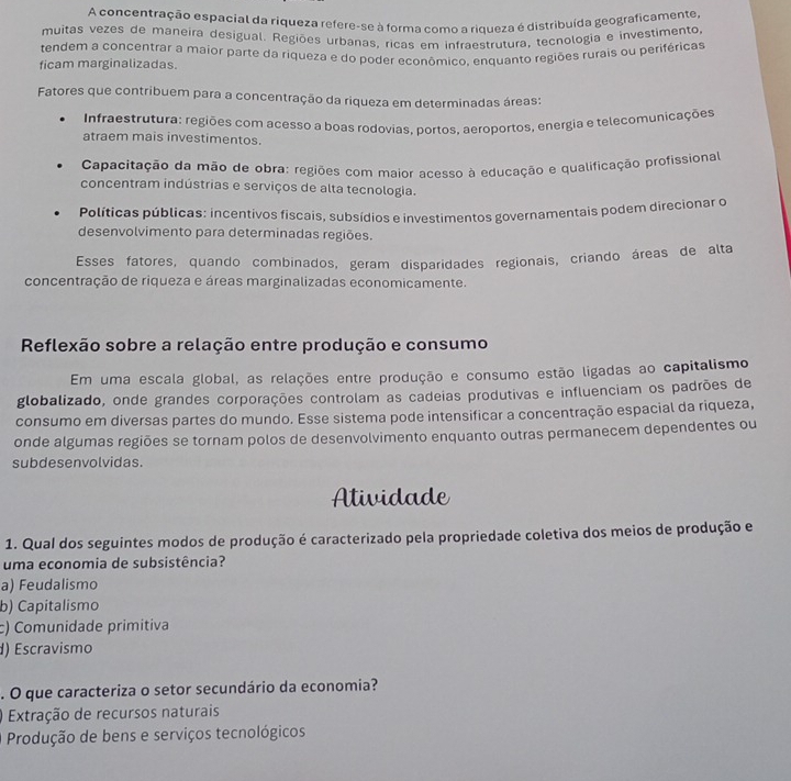 A concentração espacial da riqueza refere-se à forma como a riqueza é distribuída geograficamente,
muitas vezes de maneira desigual. Regiões urbanas, ricas em infraestrutura, tecnologia e investimento,
tendem a concentrar a maior parte da riqueza e do poder econômico, enquanto regiões rurais ou periféricas
ficam marginalizadas.
Fatores que contribuem para a concentração da riqueza em determinadas áreas:
Infraestrutura: regiões com acesso a boas rodovias, portos, aeroportos, energia e telecomunicações
atraem mais investimentos.
Capacitação da mão de obra: regiões com maior acesso à educação e qualificação profissional
concentram indústrias e serviços de alta tecnologia.
Políticas públicas: incentivos fiscais, subsídios e investimentos governamentais podem direcionar o
desenvolvimento para determinadas regiões.
Esses fatores, quando combinados, geram disparidades regionais, criando áreas de alta
concentração de riqueza e áreas marginalizadas economicamente.
Reflexão sobre a relação entre produção e consumo
Em uma escala global, as relações entre produção e consumo estão ligadas ao capitalismo
globalizado, onde grandes corporações controlam as cadeias produtivas e influenciam os padrões de
consumo em diversas partes do mundo. Esse sistema pode intensificar a concentração espacial da riqueza,
onde algumas regiões se tornam polos de desenvolvimento enquanto outras permanecem dependentes ou
subdesenvolvidas.
Atividade
1. Qual dos seguintes modos de produção é caracterizado pela propriedade coletiva dos meios de produção e
uma economia de subsistência?
a) Feudalismo
b) Capitalismo
c) Comunidade primitiva
d) Escravismo
. O que caracteriza o setor secundário da economia?
) Extração de recursos naturais
Produção de bens e serviços tecnológicos