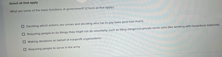 Select all that apply
What are some of the basic functions of government? (Check all that apply.)
Deciding which actions are crimes and deciding who has to pay taxes (and how much)
Requiring people to do things they might not do voluntarily, such as filling dangerous private-sector jobs (like working with hazardous materials)
Making decisions on behalf of nonprofit organizations
Requiring people to serve in the army