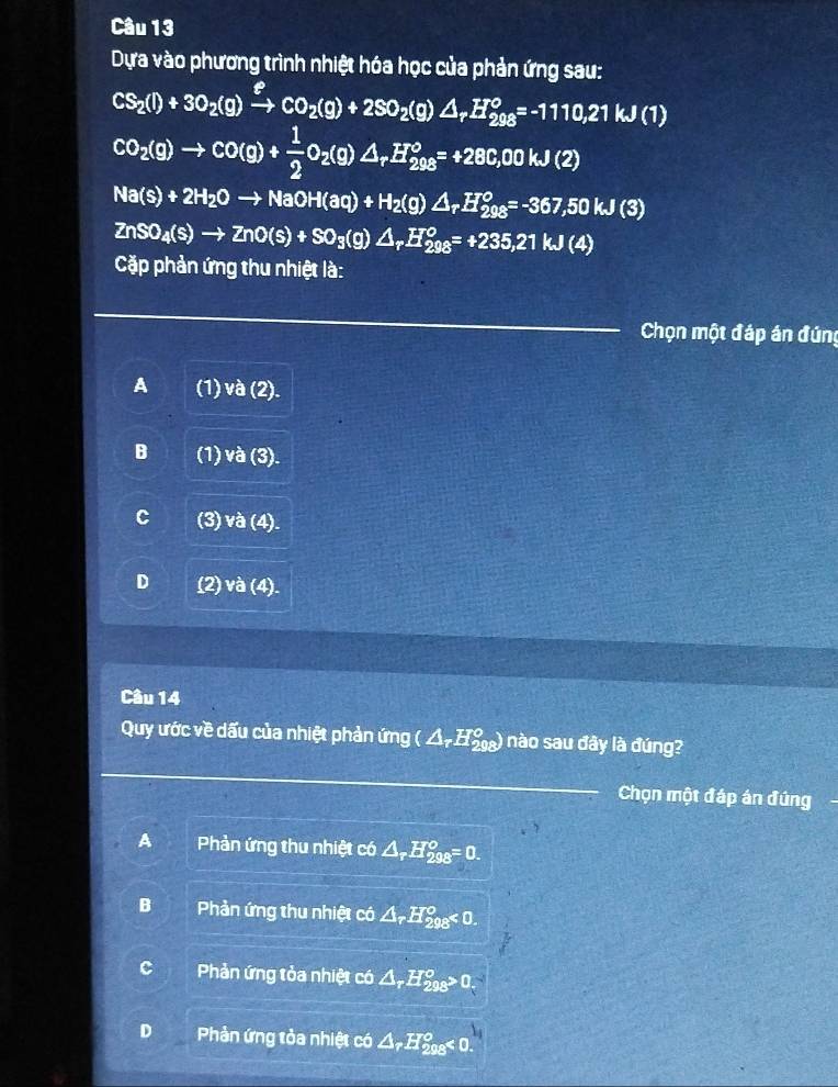 Dựa vào phương trình nhiệt hóa học của phản ứng sau:
CS_2(l)+3O_2(g)xrightarrow ?CO_2(g)+2SO_2(g) △ _rH_(298)^o=-1110,21kJ(1)
CO_2(g)to CO(g)+ 1/2 O_2(g)△ _rH_(298)°=+28C,00kJ(2)
Na(s)+2H_2Oto NaOH(aq)+H_2(g)△ _rH_(298)^o=-367,50kJ(3)
ZnSO_4(s)to ZnO(s)+SO_3(g)△ _rH_(298)^o=+235,21kJ(4)
Cặp phản ứng thu nhiệt là:
Chọn một đáp án đứng
A (1) và (2).
B (1) và (3).
C (3) và (4).
D (2) và (4).
Câu 14
Quy ước về dấu của nhiệt phản ứng (△ _rH_(298)°) nào sau đây là đúng?
_
_
Chọn một đáp án đứng
A Phản ứng thu nhiệt có △ _rH_(298)^o=0.
B Phản ứng thu nhiệt có △ _rH_(298)^o<0</tex>.
Phản ứng tỏa nhiệt có △ _rH_(298)^o>0.
D Phản ứng tỏa nhiệt có △ _rH_(208)°<0</tex>.