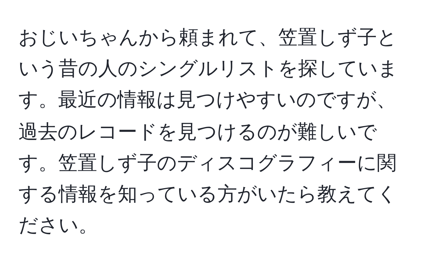 おじいちゃんから頼まれて、笠置しず子という昔の人のシングルリストを探しています。最近の情報は見つけやすいのですが、過去のレコードを見つけるのが難しいです。笠置しず子のディスコグラフィーに関する情報を知っている方がいたら教えてください。