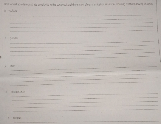 How would you demonstrate sensitivity to the socio-cultural dimension of communication situation, focusing on the following aspects 
a culture 
_ 
_ 
_ 
_ 
_ 
_ 
a gender 
_ 
_ 
_ 
_ 
b age 
_ 
_ 
_ 
_ 
_ 
c. social status 
_ 
_ 
_ 
_ 
_ 
d religion 
_
