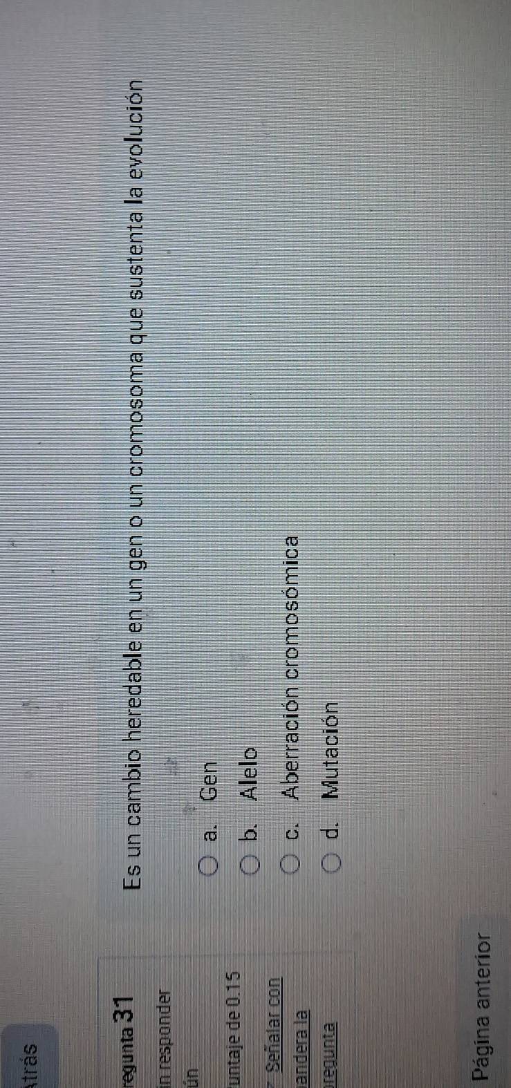 Atrás
regunta 31
Es un cambio heredable en un gen o un cromosoma que sustenta la evolución
in responder
ún
a. Gen
untaje de 0.15
b. Alelo
Señalar con
andera la
c. Aberración cromosómica
pregunta d. Mutación
Página anterior