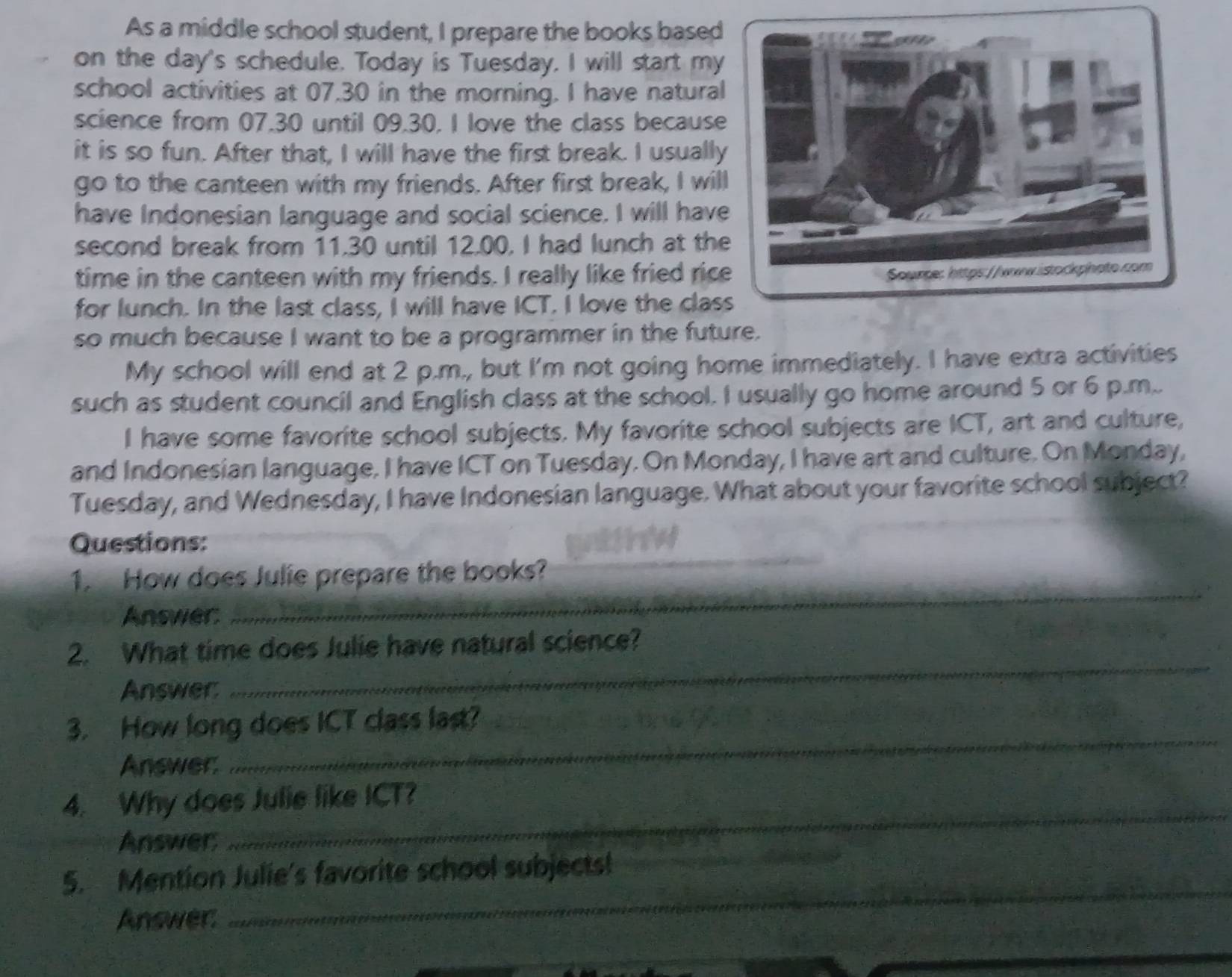 As a middle school student, I prepare the books based 
on the day's schedule. Today is Tuesday. I will start my 
school activities at 07,30 in the morning. I have natural 
science from 07.30 until 09.30. I love the class because 
it is so fun. After that, I will have the first break. I usually 
go to the canteen with my friends. After first break, I will 
have Indonesian language and social science. I will have 
second break from 11.30 until 12.00. I had lunch at the 
time in the canteen with my friends. I really like fried rice 
for lunch. In the last class, I will have ICT. I love the clas 
so much because I want to be a programmer in the future. 
My school will end at 2 p.m., but I'm not going home immediately. I have extra activities 
such as student council and English class at the school. I usually go home around 5 or 6 p.m.. 
I have some favorite school subjects. My favorite school subjects are ICT, art and culture, 
and Indonesian language, I have ICT on Tuesday. On Monday, I have art and culture. On Monday, 
Tuesday, and Wednesday, I have Indonesian language. What about your favorite school subject? 
_ 
Questions: 
1. How does Julie prepare the books? 
Answer: 
_ 
_ 
2. What time does Julie have natural science? 
Answer: 
3. How long does ICT class last? 
Answer: 
_ 
4. Why does Julie like ICT? 
Answer: 
_ 
5. Mention Julie's favorite school subjects! 
_ 
Answer 
_