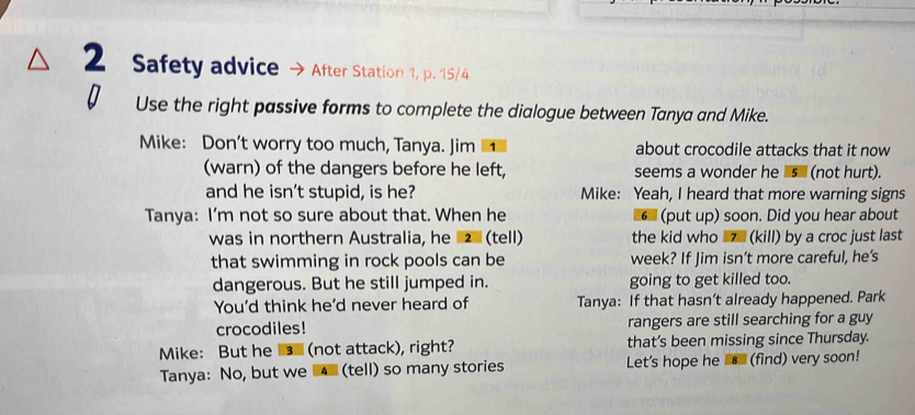 Safety advice After Station 1, p. 15/4 
0 Use the right passive forms to complete the dialogue between Tanya and Mike. 
Mike: Don’t worry too much, Tanya. Jim about crocodile attacks that it now 
(warn) of the dangers before he left, seems a wonder he s (not hurt). 
and he isn’t stupid, is he? Mike: Yeah, I heard that more warning signs 
Tanya: I’m not so sure about that. When he (put up) soon. Did you hear about 
was in northern Australia, he (tell) the kid who (kill) by a croc just last 
that swimming in rock pools can be week? If Jim isn’t more careful, he’s 
dangerous. But he still jumped in. going to get killed too. 
You'd think he'd never heard of Tanya: If that hasn’t already happened. Park 
crocodiles! rangers are still searching for a guy 
Mike: But he (not attack), right? that’s been missing since Thursday. 
Tanya: No, but we (tell) so many stories Let's hope he _⑧ (find) very soon!