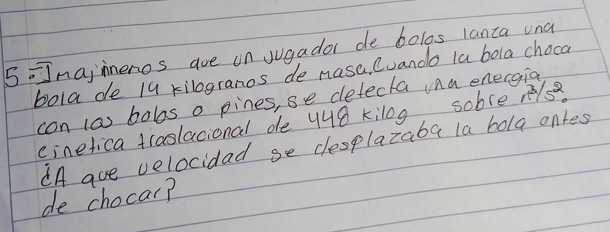 naiineros aoe on Jugador de bolos lanta und 
bola de 19 kilogranos de nasa, Cuando la bola choca 
con (a) bobos o pines, se defecta va energia 
einefica traslacional de 448 kilog sobce r/s 
dA aue velocidad se desplazaba la bola ontes 
de chocar?