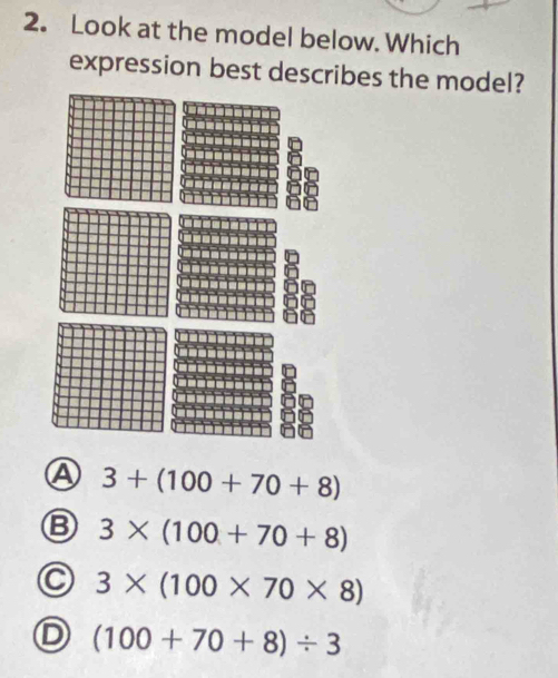 Look at the model below. Which
expression best describes the model?
Ⓐ 3+(100+70+8)
3* (100+70+8)
C 3* (100* 70* 8)
D (100+70+8)/ 3