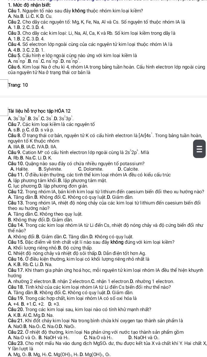 Mức độ nhận biết:
Câu 1. Nguyên tố nào sau đây không thuộc nhóm kim loại kiềm?
A. Na.B. Li.C. K. D. Cu.
Câu 2. Cho dãy các nguyên tố: Mg, K, Fe, Na, Al và Cs. Số nguyên tố thuộc nhóm IA là
A. 1.B. 2. C. 3.D. 4.
Câu 3. Cho dãy các kim loại: Li, Na, Al, Ca, K và Rb. Số kim loại kiềm trong dãy là
A. 1.B. 2. C. 3.D. 4.
Câu 4. Số electron lớp ngoài cùng của các nguyên tử kim loại thuộc nhóm IA là
A. 4.B. 3. C. 2.D. 1.
Câu 5. Cấu hình e lớp ngoài cùng nào ứng với kim loại kiềm là
A. ns´np .B. ns .C. ns np^2.D.ns^2np^2.
Câu 6. Kim loại Na ở chu kì 4, nhóm IA trong bảng tuần hoàn. Cấu hình electron lớp ngoài cùng
của nguyên tử Na ở trạng thái cơ bản là
Trang: 10
Tài liệu hỗ trợ học tập HÓA 12
A. 3s^23p^5.B. 3s^2.C.3s^1.D.3s^23p^1.
Câu 7. Các kim loại kiềm là các nguyên tố
A. s.B. p.C. d.D. s và p.
Câu 8. Ở trạng thái cơ bản, nguyên tử K có cấu hình electron là [Ar]4s'. Trong bảng tuần hoàn,
nguyên tổ K thuộc nhóm
A. IIIA.B. IA.C. IVA.D. IIA.
Câu 9. Cation M+ có cấu hình electron lớp ngoài cùng là 2s^22p^6. Mlà
A. Rb.B. Na.C. Li. D. K.
Câu 10. Quặng nào sau đây có chứa nhiều nguyên tố potassium?
A. Halite. B. Sylvinite. C. Dolomite. D. Calcite.
Câu 11. Ở điều kiện thường, các tinh thế kim loại nhóm IA đều có kiểu cấu trúc
A. lập phương tâm khối.B. lập phương tâm mặt
C. lục phương.D. lập phương đơn giản.
Câu 12. Trong nhóm IA, bán kính kim loại từ lithium đến caesium biến đổi theo xu hướng nào?
A. Tăng dần.B. Không đổi.C. Không có quy luật.D. Giảm dần.
Câu 13. Trong nhóm IA, nhiệt độ nóng chảy của các kim loại từ lithium đến caesium biến đối
theo xu hướng nào?
A. Tăng dần.C. Không theo quy luật.
B. Không thay đối.D. Giảm dần.
Câu 14. Trong các kim loại nhóm IA từ Li đến Cs, nhiệt độ nóng chảy và độ cứng biến đổi như
thế nào?
A. Không đối.B. Giảm dần.C. Tăng dần.D. Không có quy luật.
Câu 15. Đặc điểm về tính chất vật lí nào sau đây không đúng với kim loại kiềm?
A. Khối lượng riêng nhỏ.B. Độ cứng thấp.
C. Nhiệt độ nóng chảy và nhiệt độ sôi thấp.D. Dẫn điện tốt hơn Ag.
Câu 16. Ở điều kiện thường, kim loại có khối lượng riêng nhỏ nhất là
A. K.B. Rb. C. Li.D. Na.
Câu 17. Khi tham gia phản ứng hoá học, mỗi nguyên tử kim loại nhóm IA đều thể hiện khuynh
hướng
A. nhường 2 electron.B. nhận 2 electron.C. nhận 1 electron.D. nhường 1 electron
Câu 18. Tính khử của các kim loại nhóm IA từ Li đến Cs biến đối như thế nào?
A. Tăng dần.B. Không đối.C. Không có quy luật.D. Giảm dần.
Câu 19. Trong các hợp chất, kim loại nhóm IA có số oxi hóa là
A. +4. B. +1 C+2 D. +3.
Câu 20. Trong các kim loại sau, kim loại nào có tính khử mạnh nhất?
A. K.B. Al.C. Mg. D. Na.
Câu 21. Khi đốt cháy kim loại Na trong bình chứa khí oxygen tạo thành sản phẩm là
A. NaO.B. Na₂O₂.C. Na₂O.D. NaO₂.
Câu 22. Ở nhiệt độ thường, kim loại Na phản ứng với nước tạo thành sản phẩm gồm
A. Na₂O và O₂. B. NaOH và H₂. C. Na₂O và H₂. D. NaOH và O₂.
Câu 23. Cho một mấu Na vào dung dịch MgSO₄ dư, thu được kết tủa X và chất khí Y. Hai chất X,
Y lần lượt là
A. Mg, O₂.B. Mg, H₂.C. Mg(OH)₂, H₂.D. Mg(OH)₂, O₂.