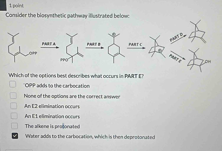 Consider the biosynthetic pathway illustrated below:
Which of the options best describes what occurs in PART E?
*OPP adds to the carbocation
None of the options are the correct answer
An E2 elimination occurs
An E1 elimination occurs
The alkene is protonated
Water adds to the carbocation, which is then deprotonated