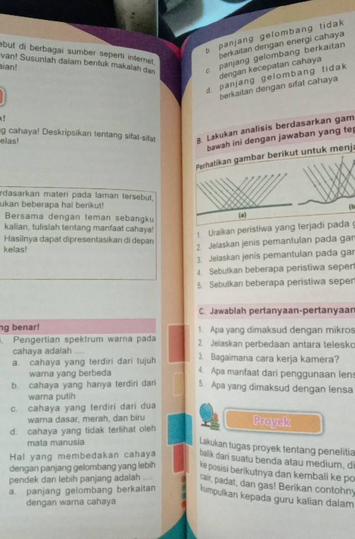 b panjang gelombang tidak 
berkaitan dengan energi cahaya
van! Susunlah dalam bentuk makalah dan cpanjang gelombang berkaitan
but di berbagai sumber seperti intemet .
ian!
dengan kecepatan cahaya
d. panjang gelombang tidak
berkaitan dengan sifat cahaya
d
g cahaya! Deskripsikan tentang sifat-sifat 8. Lakukan analisis berdasarkan gam
bawah ini dengan jawaban yang tep
elas!
Perhatikan gambar berikut untuk menj.
rdasarkan materi pada laman tersebut.
ukan beberapa hal berikut! (b
Bersama dengan teman sebangku
(a)
kalian, tulislah tentang manfaat cahaya!
1 Uraikan peristiwa yang terjadi pada 
Hasiinya dapat dipresentasikan di depan
kelas!
2 Jelaskan jenis pemantulan pada gar
3. Jelaskan jenis pemantulan pada gar
4 Sebutkan beberapa peristiwa sepen
5. Sebutkan beberapa peristiwa seper
C. Jawablah pertanyaan-pertanyaan
ng benar! 1. Apa yang dimaksud dengan mikros
Pengertian spektrum warna pada 2. Jelaskan perbedaan antara telesko
cahaya adalah ....
a. cahaya yang terdiri dari tujuh 3. Bagaimana cara kerja kamera?
warna yang berbeda
4. Apa manfaat dari penggunaan len
b. cahaya yang hanya terdiri dari 5. Apa yang dimaksud dengan lensa
warna putih
c. cahaya yang terdiri dari dua
warna dasar, merah, dan biru
d. cahaya yang tidak terlihat oleh
Proyek
mata manusia
Lakukan tugas proyek tentang penelitia
Hal yang membedakan cahaya balik dari suatu benda atau medium, d
dengan panjang gelombang yang lebih ke posisi berikutnya dan kembali ke po
pendek dan lebih panjang adalah_
cair, padat, dan gas! Berikan contohny
a. panjang gelombang berkaitan kumpulkan kepada guru kalian dalam
dengan warna cahaya