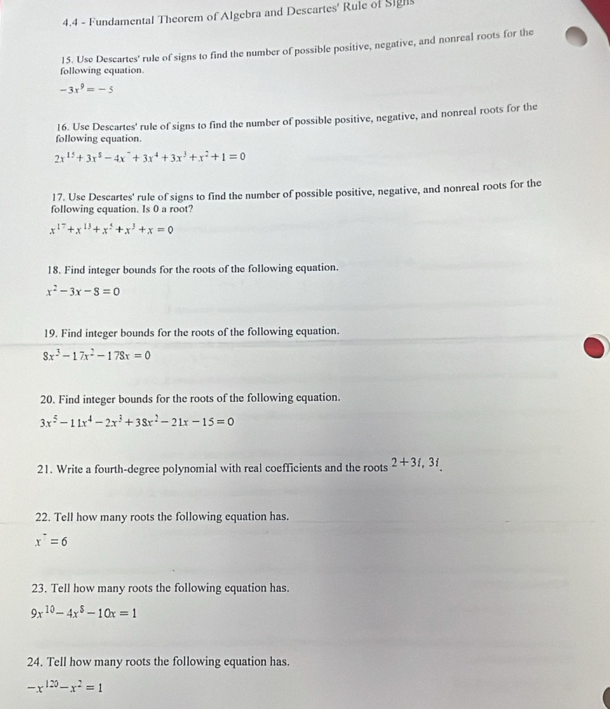 4.4 - Fundamental Theorem of Algebra and Descartes' Rule of Sighs 
15. Use Descartes' rule of signs to find the number of possible positive, negative, and nonreal roots for the 
following equation.
-3x^9=-5
16. Use Descartes' rule of signs to find the number of possible positive, negative, and nonreal roots for the 
following equation.
2x^(15)+3x^8-4x^-+3x^4+3x^3+x^2+1=0
17. Use Descartes' rule of signs to find the number of possible positive, negative, and nonreal roots for the 
following equation. Is 0 a root?
x^(17)+x^(13)+x^5+x^3+x=0
18. Find integer bounds for the roots of the following equation.
x^2-3x-8=0
19. Find integer bounds for the roots of the following equation.
8x^3-17x^2-178x=0
20. Find integer bounds for the roots of the following equation.
3x^5-11x^4-2x^3+38x^2-21x-15=0
21. Write a fourth-degree polynomial with real coefficients and the roots 2+3i, 3i
22. Tell how many roots the following equation has.
x^-=6
23. Tell how many roots the following equation has.
9x^(10)-4x^8-10x=1
24. Tell how many roots the following equation has.
-x^(120)-x^2=1