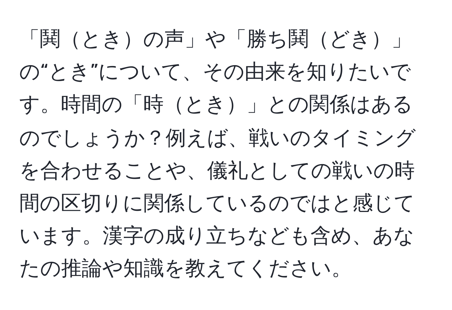 「鬨ときの声」や「勝ち鬨どき」の“とき”について、その由来を知りたいです。時間の「時とき」との関係はあるのでしょうか？例えば、戦いのタイミングを合わせることや、儀礼としての戦いの時間の区切りに関係しているのではと感じています。漢字の成り立ちなども含め、あなたの推論や知識を教えてください。