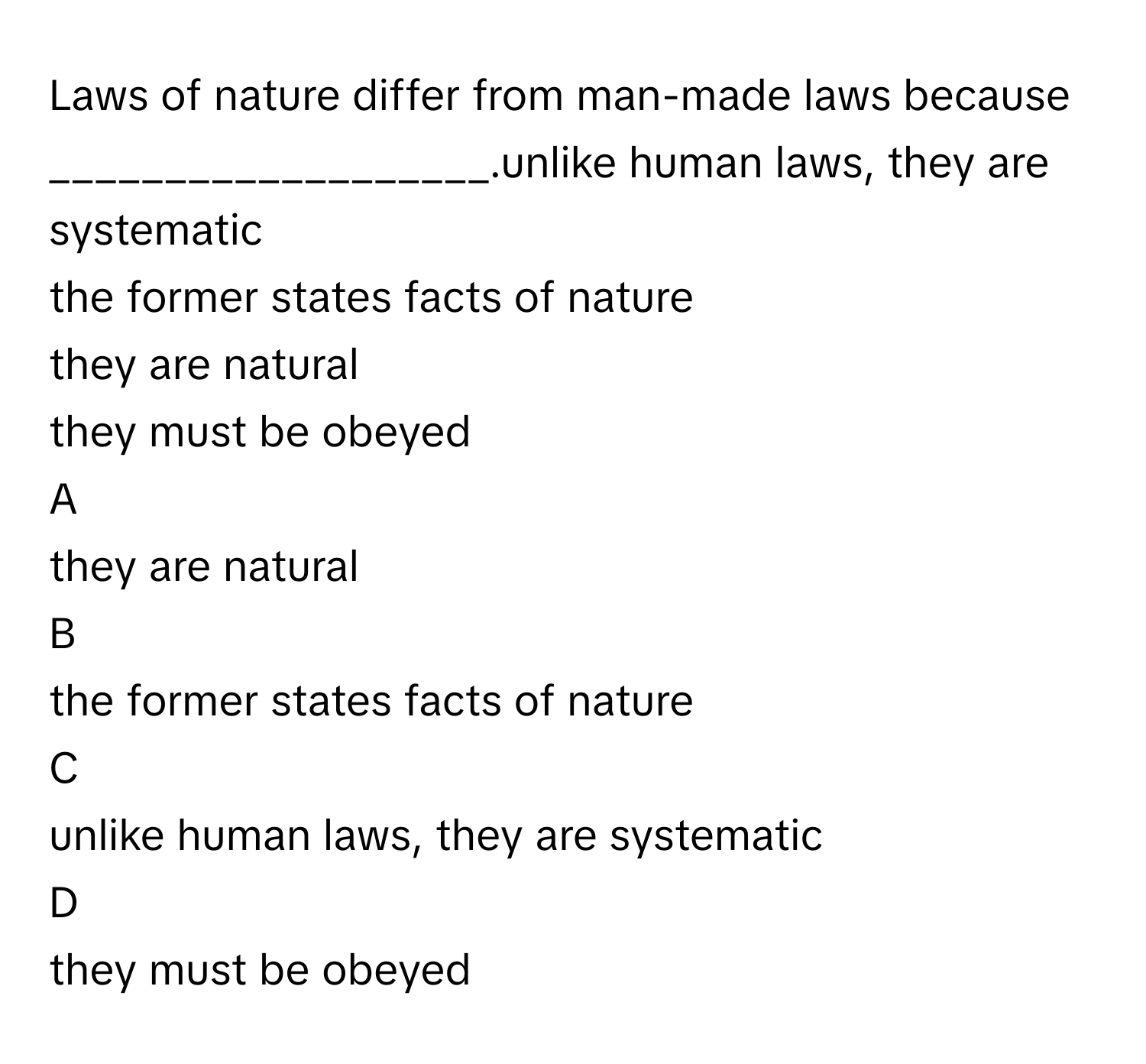 Laws of nature differ from man-made laws because ___________________.unlike human laws, they are systematic
the former states facts of nature
they are natural
they must be obeyed

A  
they are natural 


B  
the former states facts of nature 


C  
unlike human laws, they are systematic 


D  
they must be obeyed