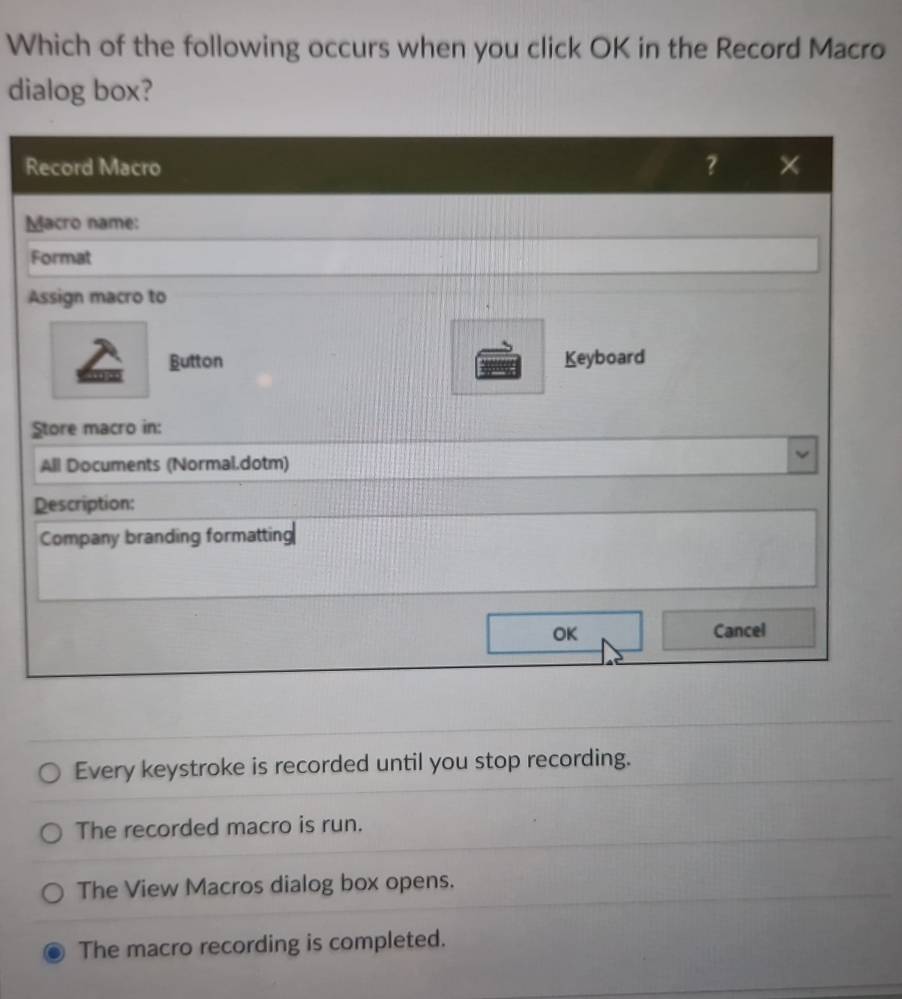 Which of the following occurs when you click OK in the Record Macro
dialog box?
R
M
A
Every keystroke is recorded until you stop recording.
The recorded macro is run.
The View Macros dialog box opens.
The macro recording is completed.